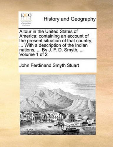 Cover image for A Tour in the United States of America: Containing an Account of the Present Situation of That Country; ... with a Description of the Indian Nations, ... by J. F. D. Smyth, ... Volume 1 of 2