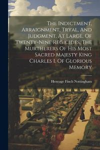 Cover image for The Indictment, Arraignment, Tryal, And Judgment, At Large, Of Twenty-nine Regicides, The Murtherers Of His Most Sacred Majesty King Charles I. Of Glorious Memory