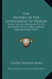 Cover image for The History of the Government of Denver: With Special Reference to Its Relations with Public Service Corporations (1911)