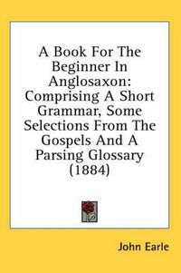 Cover image for A Book for the Beginner in Anglosaxon: Comprising a Short Grammar, Some Selections from the Gospels and a Parsing Glossary (1884)