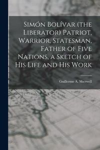 Cover image for Simon Bolivar (the Liberator) Patriot, Warrior, Statesman, Father of Five Nations, a Sketch of His Life and His Work