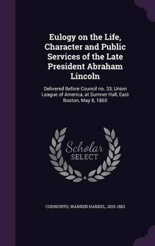 Cover image for Eulogy on the Life, Character and Public Services of the Late President Abraham Lincoln: Delivered Before Council No. 33, Union League of America, at Sumner Hall, East Boston, May 8, 1865