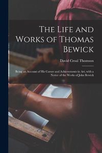 Cover image for The Life and Works of Thomas Bewick; Being an Account of His Career and Achievements in Art, With a Notice of the Works of John Bewick