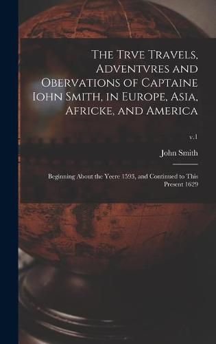 The Trve Travels, Adventvres and Obervations of Captaine Iohn Smith, in Europe, Asia, Africke, and America: Beginning About the Yeere 1593, and Continued to This Present 1629; v.1