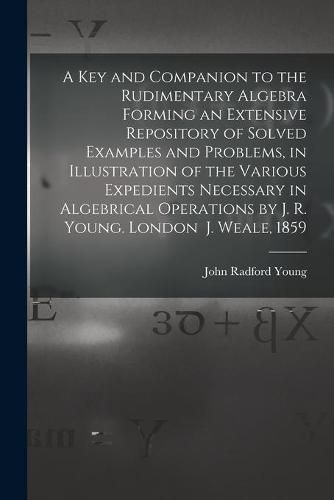 A Key and Companion to the Rudimentary Algebra Forming an Extensive Repository of Solved Examples and Problems, in Illustration of the Various Expedients Necessary in Algebrical Operations by J. R. Young. London J. Weale, 1859