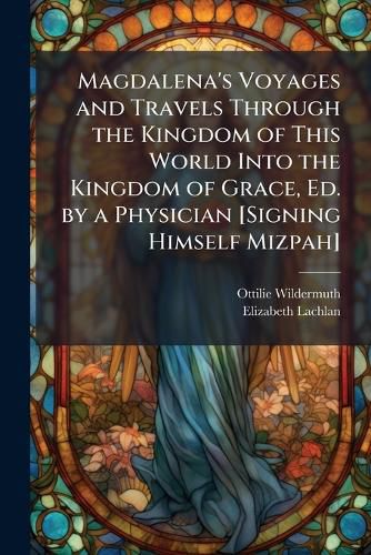 Cover image for Magdalena's Voyages and Travels Through the Kingdom of This World Into the Kingdom of Grace, Ed. by a Physician [Signing Himself Mizpah]