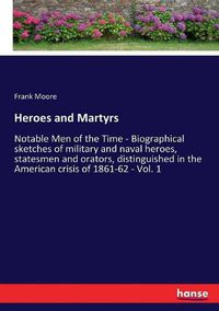 Cover image for Heroes and Martyrs: Notable Men of the Time - Biographical sketches of military and naval heroes, statesmen and orators, distinguished in the American crisis of 1861-62 - Vol. 1