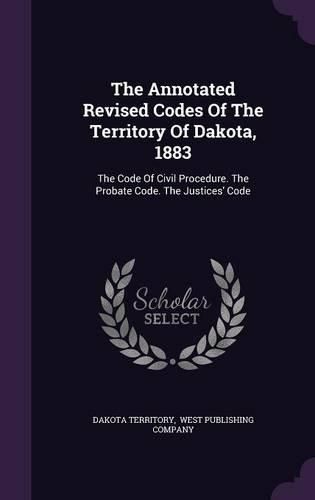 Cover image for The Annotated Revised Codes of the Territory of Dakota, 1883: The Code of Civil Procedure. the Probate Code. the Justices' Code