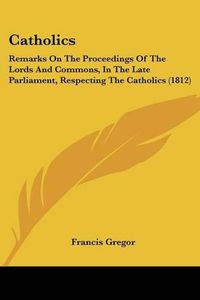 Cover image for Catholics: Remarks on the Proceedings of the Lords and Commons, in the Late Parliament, Respecting the Catholics (1812)