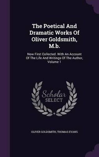 The Poetical and Dramatic Works of Oliver Goldsmith, M.B.: Now First Collected. with an Account of the Life and Writings of the Author, Volume 1