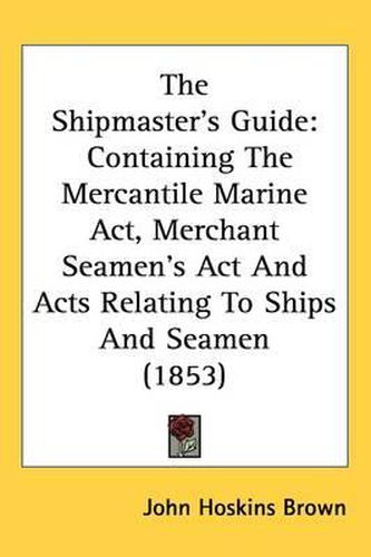 Cover image for The Shipmaster's Guide: Containing The Mercantile Marine Act, Merchant Seamen's Act And Acts Relating To Ships And Seamen (1853)