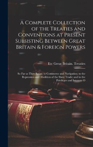 Cover image for A Complete Collection of the Treaties and Conventions at Present Subsisting Between Great Britain & Foreign Powers; so far as They Relate to Commerce and Navigation; to the Repression and Abolition of the Slave Trade; and to the Privileges and Interests O