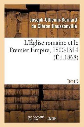 L'Eglise Romaine Et Le Premier Empire, 1800-1814. T. 5: : Avec Notes, Correspondances Diplomatiques Et Pieces Justificatives Entierement Inedites