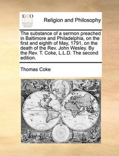 The Substance of a Sermon Preached in Baltimore and Philadelphia, on the First and Eighth of May, 1791, on the Death of the REV. John Wesley. by the REV. T. Coke, L.L.D. the Second Edition.