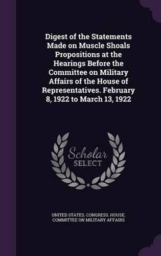 Digest of the Statements Made on Muscle Shoals Propositions at the Hearings Before the Committee on Military Affairs of the House of Representatives. February 8, 1922 to March 13, 1922