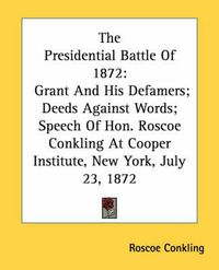 Cover image for The Presidential Battle of 1872: Grant and His Defamers; Deeds Against Words; Speech of Hon. Roscoe Conkling at Cooper Institute, New York, July 23, 1872