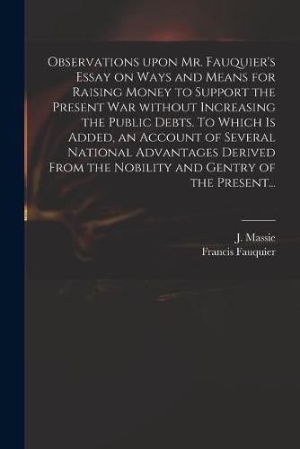 Observations Upon Mr. Fauquier's Essay on Ways and Means for Raising Money to Support the Present War Without Increasing the Public Debts. To Which is Added, an Account of Several National Advantages Derived From the Nobility and Gentry of the Present...