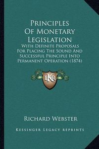 Cover image for Principles of Monetary Legislation: With Definite Proposals for Placing the Sound and Successful Principle Into Permanent Operation (1874)