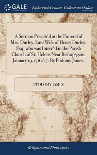 Cover image for A Sermon Preach'd at the Funeral of Mrs. Durley, Late Wife of Henry Durley, Esq; who was Interr'd in the Parish Church of St. Helens Near Bishopsgate. January 19, 1716/17. By Ptolomy James,