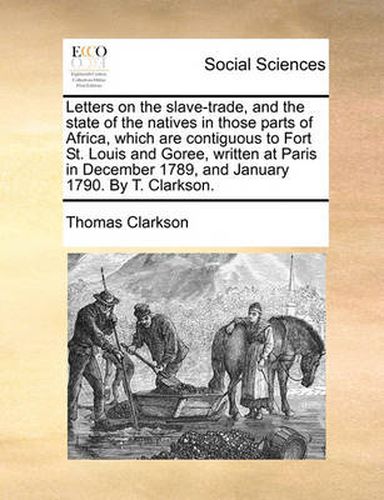 Letters on the Slave-Trade, and the State of the Natives in Those Parts of Africa, Which Are Contiguous to Fort St. Louis and Goree, Written at Paris in December 1789, and January 1790. by T. Clarkson.