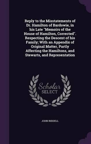 Cover image for Reply to the Misstatements of Dr. Hamilton of Bardowie, in his Late "Memoirs of the House of Hamilton, Corrected". Respecting the Descent of his Family; With an Appendix of Original Matter, Partly Affecting the Hamiltons, and Stewarts, and Representation