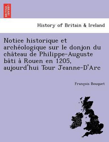 Cover image for Notice Historique Et Arche Ologique Sur Le Donjon Du Cha Teau de Philippe-Auguste Ba Ti a Rouen En 1205, Aujourd'hui Tour Jeanne-D'Arc