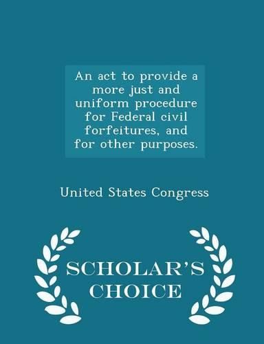 Cover image for An ACT to Provide a More Just and Uniform Procedure for Federal Civil Forfeitures, and for Other Purposes. - Scholar's Choice Edition