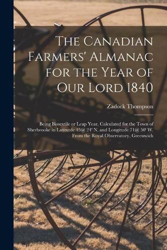 The Canadian Farmers' Almanac for the Year of Our Lord 1840 [microform]: Being Bissextile or Leap Year, Calculated for the Town of Sherbrooke in Latitutde 45@ 24' N. and Longitude 71@ 50' W. From the Royal Observatory, Greenwich