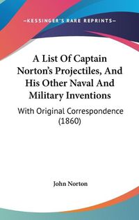 Cover image for A List Of Captain Norton's Projectiles, And His Other Naval And Military Inventions: With Original Correspondence (1860)