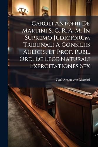 Cover image for Caroli Antonii de Martini S. C. R. A. M. in Supremo Judiciorum Tribunali a Consiliis Aulicis, Et Prof. Publ. Ord. de Lege Naturali Exercitationes Sex