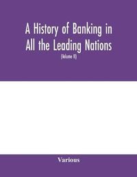 Cover image for A history of banking in all the leading nations; comprising the United States; Great Britain; Germany; Austro-Hungary; France; Italy; Belgium; Spain; Switzerland; Portugal; Roumania; Russia; Holland; the Scandinavian nations; Canada; China; Japan (Volume II)