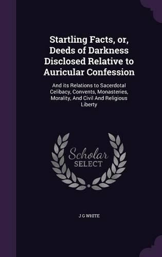 Cover image for Startling Facts, Or, Deeds of Darkness Disclosed Relative to Auricular Confession: And Its Relations to Sacerdotal Celibacy, Convents, Monasteries, Morality, and Civil and Religious Liberty