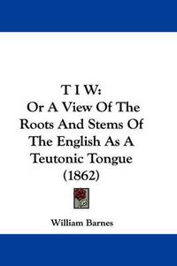 Cover image for T I W: Or a View of the Roots and Stems of the English as a Teutonic Tongue (1862)