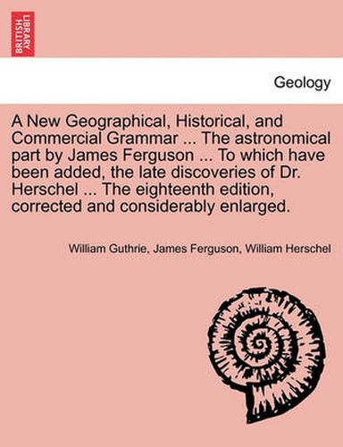 Cover image for A New Geographical, Historical, and Commercial Grammar ... the Astronomical Part by James Ferguson ... to Which Have Been Added, the Late Discoveries of Dr. Herschel ... the Eighteenth Edition, Corrected and Considerably Enlarged. the Ninth Edition