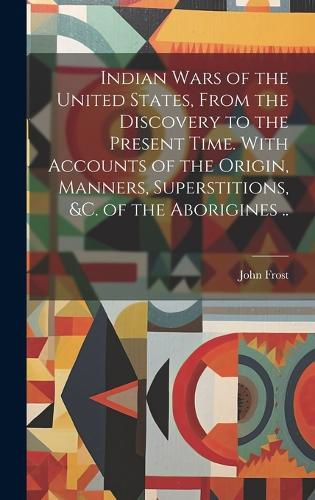 Cover image for Indian Wars of the United States, From the Discovery to the Present Time. With Accounts of the Origin, Manners, Superstitions, &c. of the Aborigines ..