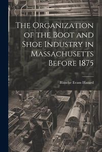 Cover image for The Organization of the Boot and Shoe Industry in Massachusetts Before 1875