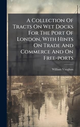Cover image for A Collection Of Tracts On Wet Docks For The Port Of London, With Hints On Trade And Commerce And On Free-ports