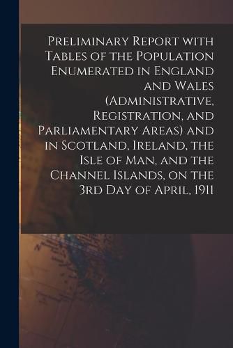 Cover image for Preliminary Report With Tables of the Population Enumerated in England and Wales (Administrative, Registration, and Parliamentary Areas) and in Scotland, Ireland, the Isle of Man, and the Channel Islands, on the 3rd Day of April, 1911