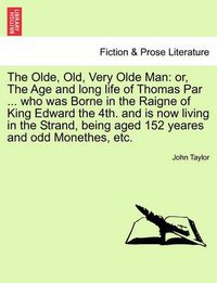 Cover image for The Olde, Old, Very Olde Man: Or, the Age and Long Life of Thomas Par ... Who Was Borne in the Raigne of King Edward the 4th. and Is Now Living in the Strand, Being Aged 152 Yeares and Odd Monethes, Etc.