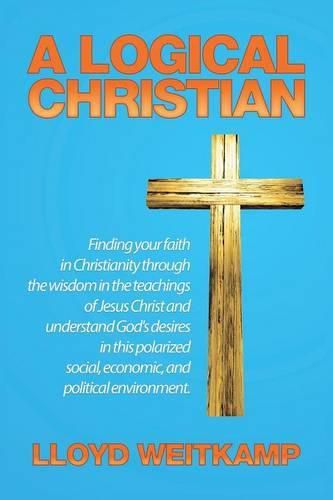 Cover image for A Logical Christian: Finding your faith in Christianity through the wisdom in the teachings of Jesus Christ and understand God's desires in this polarized social, economic, and political environment.