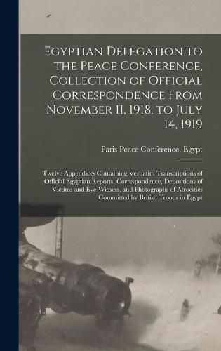 Cover image for Egyptian Delegation to the Peace Conference, Collection of Official Correspondence From November 11, 1918, to July 14, 1919; Twelve Appendices Containing Verbatim Transcriptions of Official Egyptian Reports, Correspondence, Depositions of Victims And...
