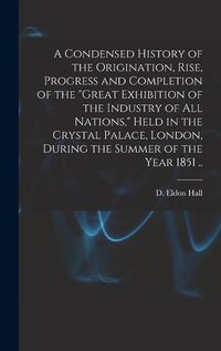 Cover image for A Condensed History of the Origination, Rise, Progress and Completion of the "Great Exhibition of the Industry of All Nations," Held in the Crystal Palace, London, During the Summer of the Year 1851 ..