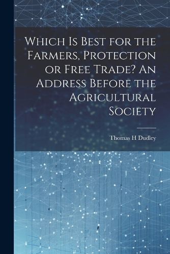 Which is Best for the Farmers, Protection or Free Trade? An Address Before the Agricultural Society