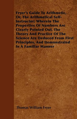 Cover image for Fryer's Guide To Arithmetic, Or, The Arithmetical Self-Instructor; Wherein The Properties Of Numbers Are Clearly Pointed Out. The Theory And Practice Of The Science Are Deduced From First Principles, And Demonstrated In A Familiar Manner