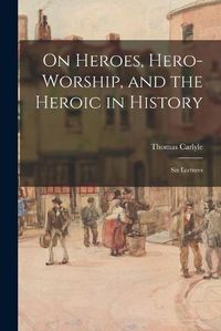 Cover image for On Heroes, Hero-worship, and the Heroic in History: Six Lectures