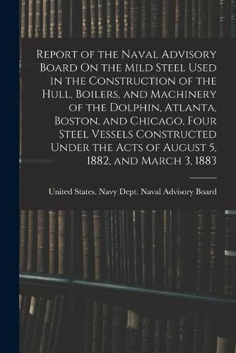 Cover image for Report of the Naval Advisory Board On the Mild Steel Used in the Construction of the Hull, Boilers, and Machinery of the Dolphin, Atlanta, Boston, and Chicago, Four Steel Vessels Constructed Under the Acts of August 5, 1882, and March 3, 1883