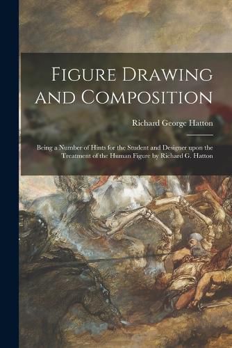 Cover image for Figure Drawing and Composition: Being a Number of Hints for the Student and Designer Upon the Treatment of the Human Figure by Richard G. Hatton