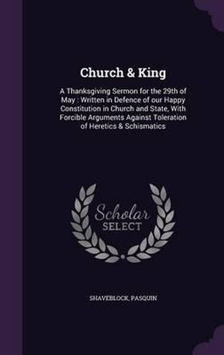 Cover image for Church & King: A Thanksgiving Sermon for the 29th of May: Written in Defence of Our Happy Constitution in Church and State, with Forcible Arguments Against Toleration of Heretics & Schismatics