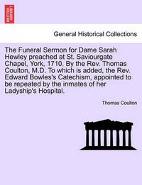 Cover image for The Funeral Sermon for Dame Sarah Hewley Preached at St. Saviourgate Chapel, York, 1710. by the Rev. Thomas Coulton, M.D. to Which Is Added, the Rev. Edward Bowles's Catechism, Appointed to Be Repeated by the Inmates of Her Ladyship's Hospital.