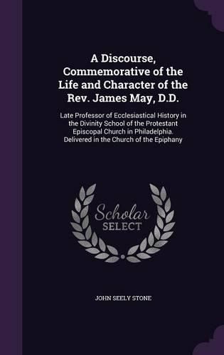 A Discourse, Commemorative of the Life and Character of the REV. James May, D.D.: Late Professor of Ecclesiastical History in the Divinity School of the Protestant Episcopal Church in Philadelphia. Delivered in the Church of the Epiphany